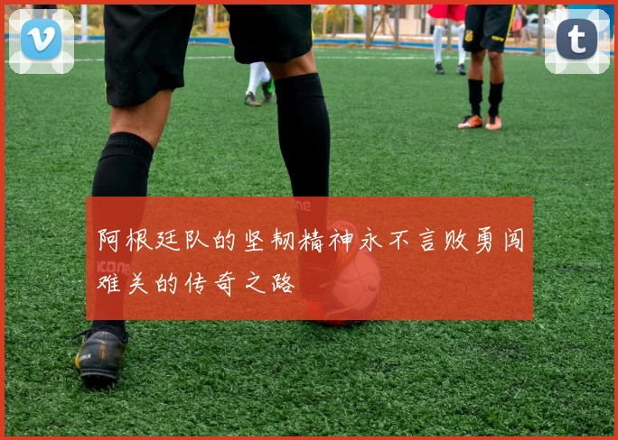 阿根廷队的坚韧精神永不言败勇闯难关的传奇之路