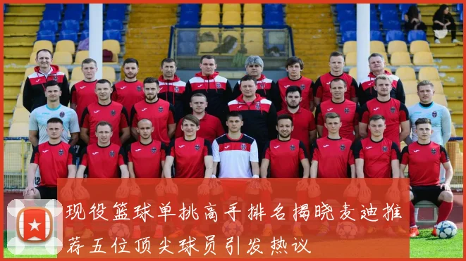现役篮球单挑高手排名揭晓麦迪推荐五位顶尖球员引发热议