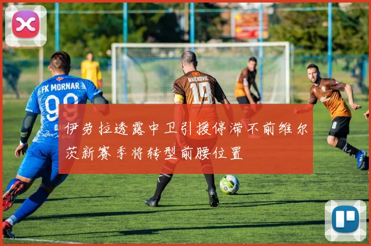 伊劳拉透露中卫引援停滞不前维尔茨新赛季将转型前腰位置
